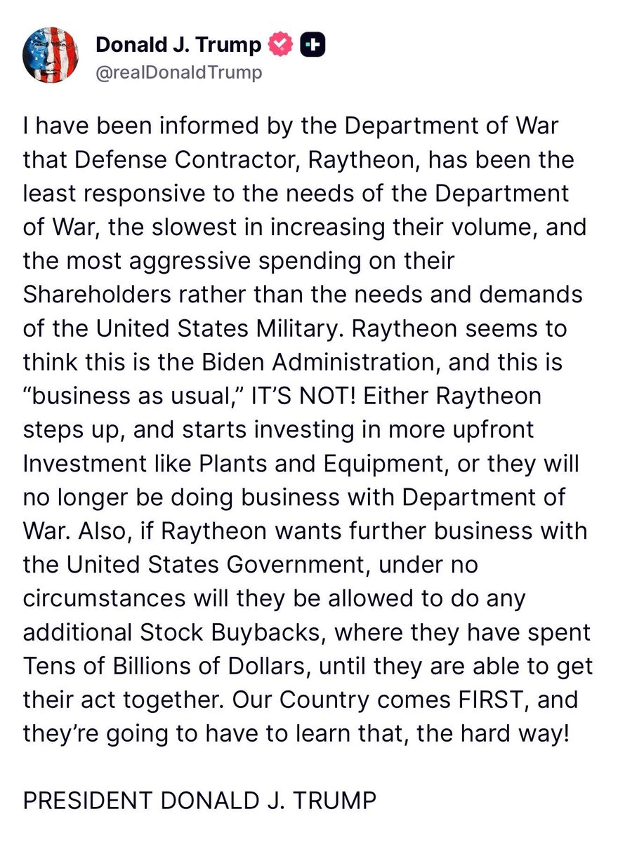 U.S. President Donald J. Trump states that Raytheon will no longer be doing business with the Department of Defense if they don’t start “investing in more upfront Investments like Plants and Equipment,” claiming that the defense contractors has been “the least responsive to the needs of the Department of War, the slowest in increasing their volume, and the most aggressive spending on their Shareholders rather than the needs and demands of the United States Military.”